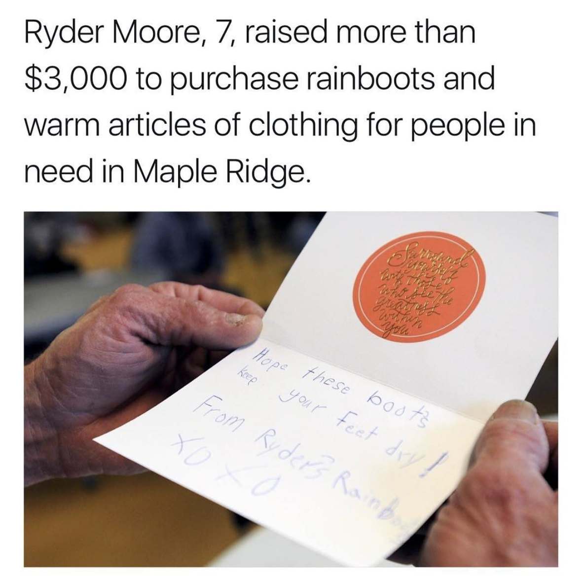 writing - Ryder Moore, 7, raised more than $3,000 to purchase rainboots and warm articles of clothing for people in need in Maple Ridge. Hope these bosts From Ruder Rainb.