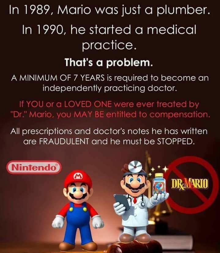 dr mario is not a doctor - In 1989, Mario was just a plumber. In 1990, he started a medical practice. That's a problem. A Minimum Of 7 Years is required to become an independently practicing doctor. If You or a Loved One were ever treated by "Dr." Mario, 