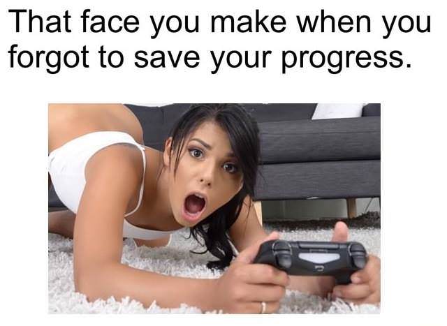 face you make when you forgot - That face you make when you forgot to save your progress.