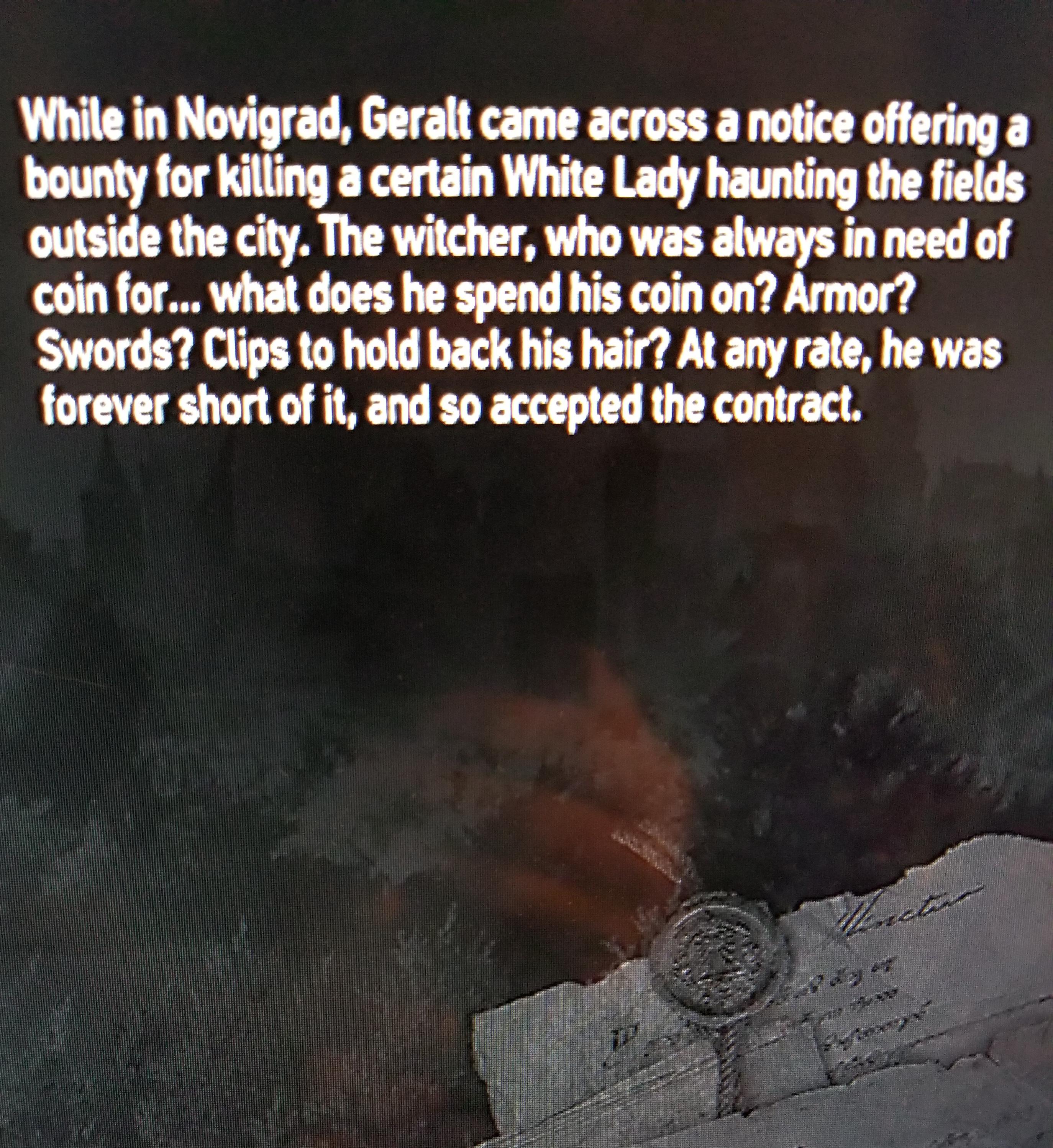 atmosphere - While in Novigrad, Geralt came across a notice offering a bounty for killing a certain White Lady haunting the fields outside the city. The witcher, who was always in need of coin for... What does he spend his coin on? Armor? Swords? Clips to