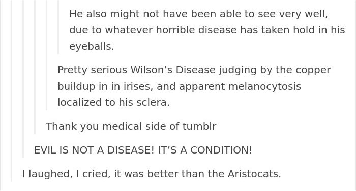 tumblr - document - He also might not have been able to see very well, due to whatever horrible disease has taken hold in his eyeballs. Pretty serious Wilson's Disease judging by the copper buildup in in irises, and apparent melanocytosis localized to his