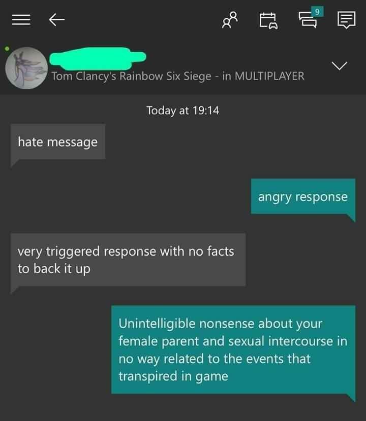 r6s salty - Tom Clancy's Rainbow Six Siege in Multiplayer Today at hate message angry response very triggered response with no facts to back it up Unintelligible nonsense about your female parent and sexual intercourse in no way related to the events that