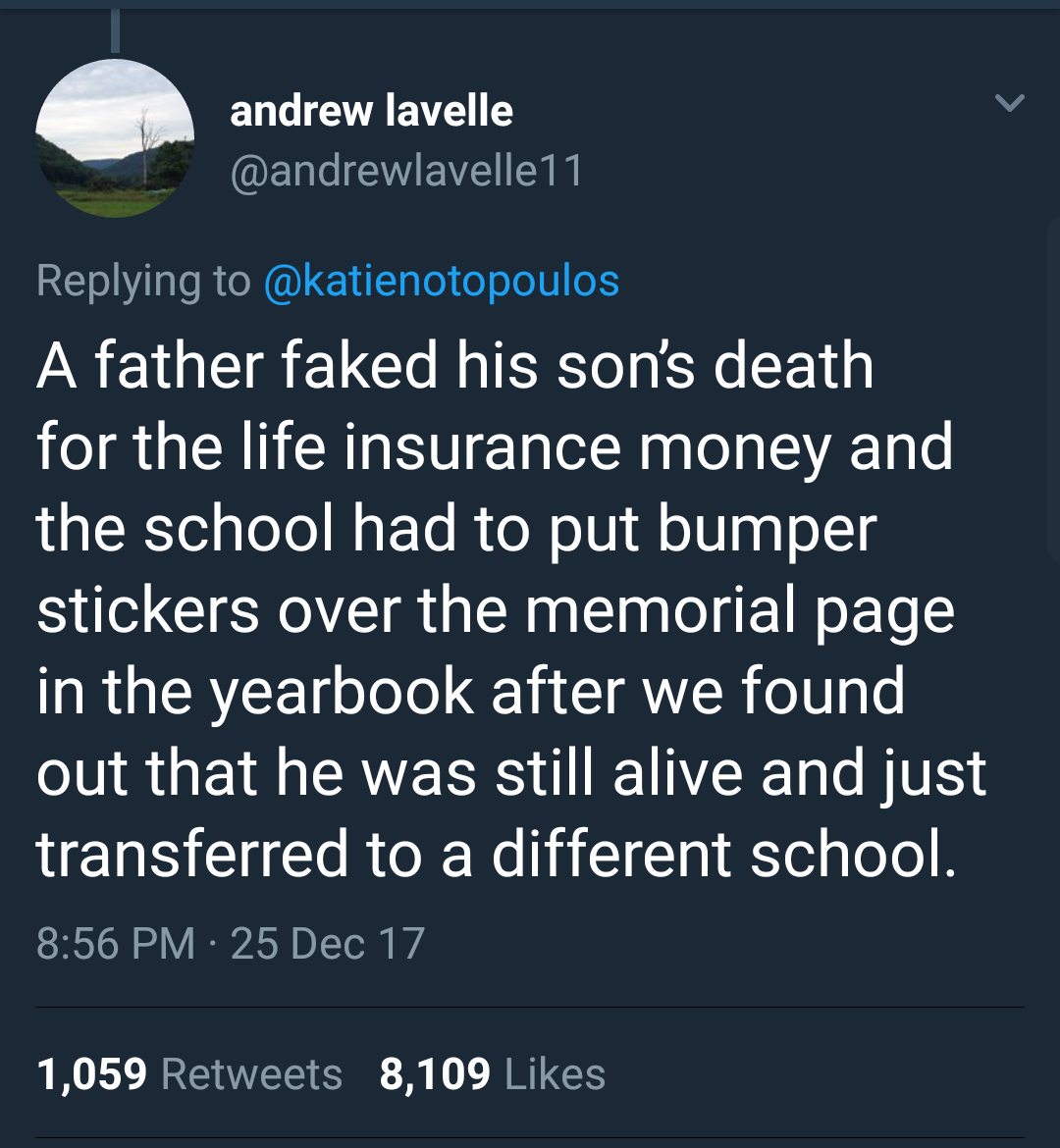 wildest school stories - andrew lavelle A father faked his son's death for the life insurance money and the school had to put bumper stickers over the memorial page in the yearbook after we found out that he was still alive and just transferred to a diffe