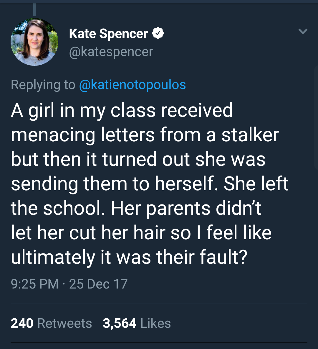 angle - Kate Spencer A girl in my class received menacing letters from a stalker but then it turned out she was sending them to herself. She left the school. Her parents didn't let her cut her hair so I feel ultimately it was their fault? 25 Dec 17 240 3,