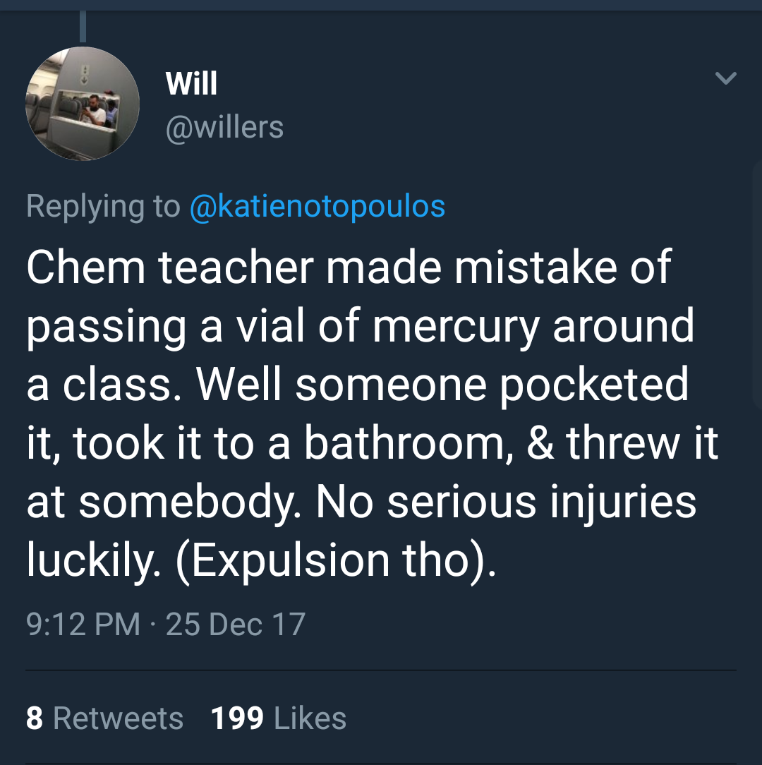 atmosphere - Will Chem teacher made mistake of passing a vial of mercury around a class. Well someone pocketed it, took it to a bathroom, & threw it at somebody. No serious injuries luckily. Expulsion tho. 25 Dec 17 8 199