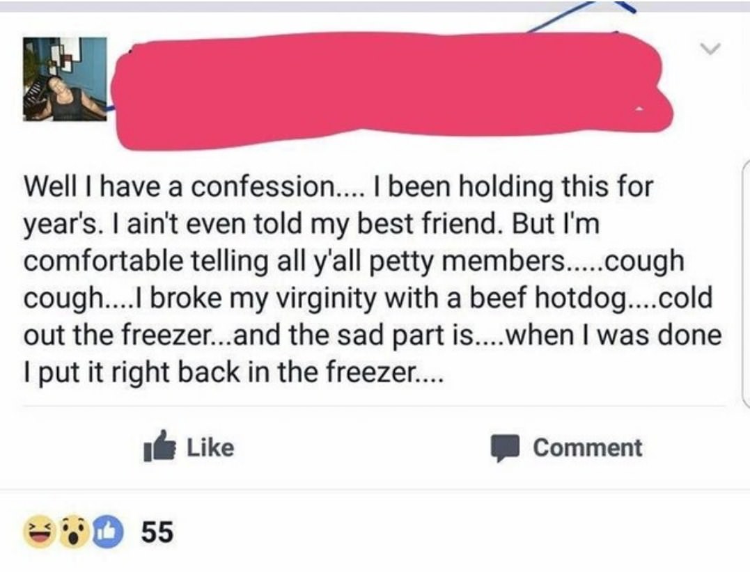 cringe point - Well I have a confession.... I been holding this for year's. I ain't even told my best friend. But I'm comfortable telling all y'all petty members....cough cough....I broke my virginity with a beef hotdog... cold out the freezer...and the s