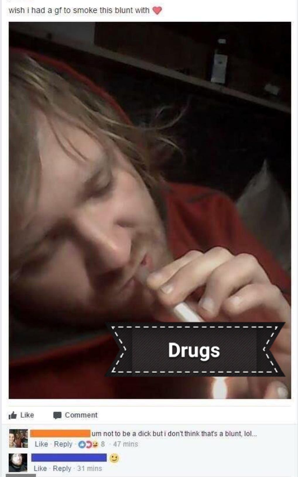 cringe photo caption - wish i had a gf to smoke this blunt with Drugs Comment E um not to be a dick but i don't think that's a blunt, lol... 8 47 mins 31 mins