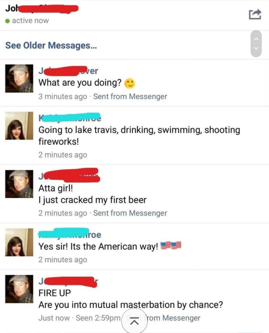 cringe web page - Joh .active now See Older Messages... wer What are you doing? 3 minutes ago Sent from Messenger Going to lake travis, drinking, swimming, shooting fireworks! 2 minutes ago Atta girl! I just cracked my first beer 2 minutes ago Sent from M