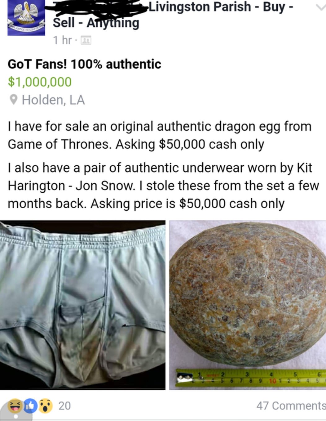 cringe material - 3 Livingston Parish Buy Sell Anytning 1 hr. 2 GoT Fans! 100% authentic $1,000,000 Holden, La I have for sale an original authentic dragon egg from Game of Thrones. Asking $50,000 cash only I also have a pair of authentic underwear worn b