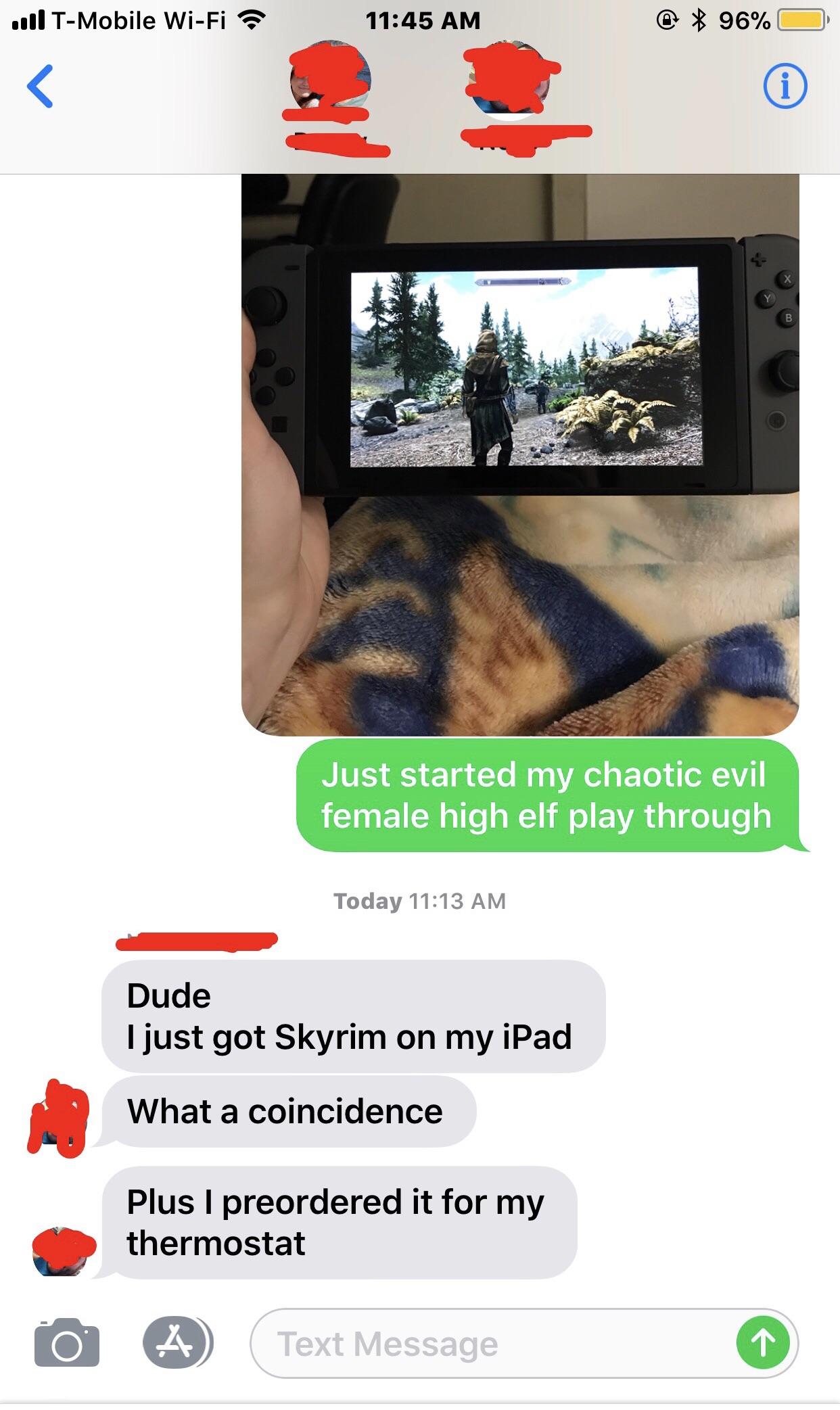 skyrim for microwave - ...1 TMobile WiFi ? @ 96% O Just started my chaotic evil female high elf play through Today Dude I just got Skyrim on my iPad What a coincidence Plus I preordered it for my thermostat Text Message