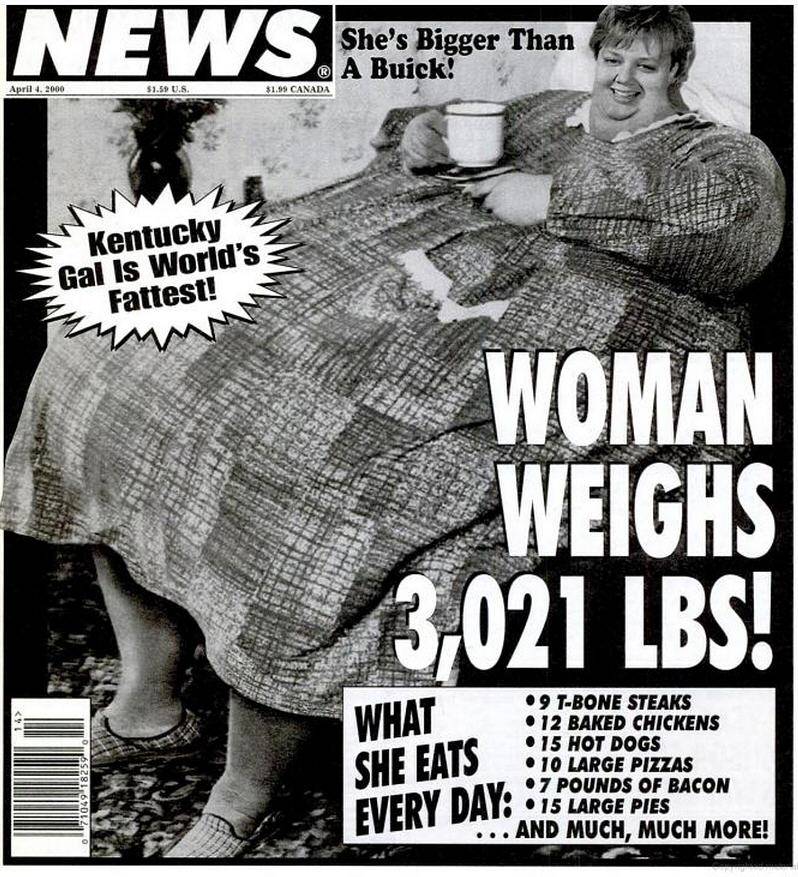 weekly world news worlds - News. She's Bigger Than She's Bigger Than A Buick! April 4. 2000 $1.59 U.S. $1.99 Canada Kentucky Gal Is World's E Fattest! Woman Weighs 3,021 Lbs! 9 TBone Steaks 12 Baked Chickens 15 Hot Dogs . 10 Large Pizzas 7 Pounds Of Bacon