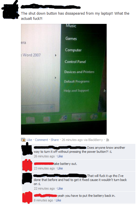 website - The shut down button has dissapeared from my laptop!! What the actualt fuck?! Music Games Computer Word 2007 Control Panel Devices and Printers Default Programs Help and Support Comment . 26 minutes ago via BlackBerry Does anyone know another wa