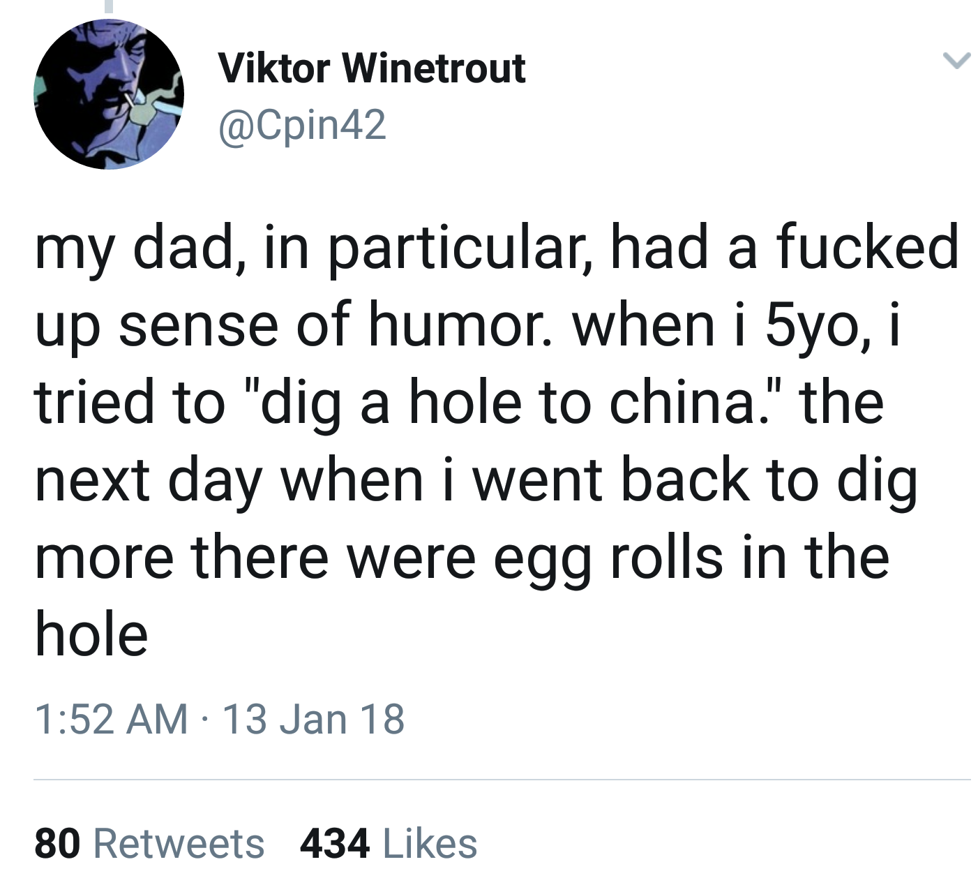 dad jokes- angle - Viktor Winetrout my dad, in particular, had a fucked up sense of humor. when i 5yo, i tried to "dig a hole to china." the next day when i went back to dig more there were egg rolls in the hole 13 Jan 18 80 434