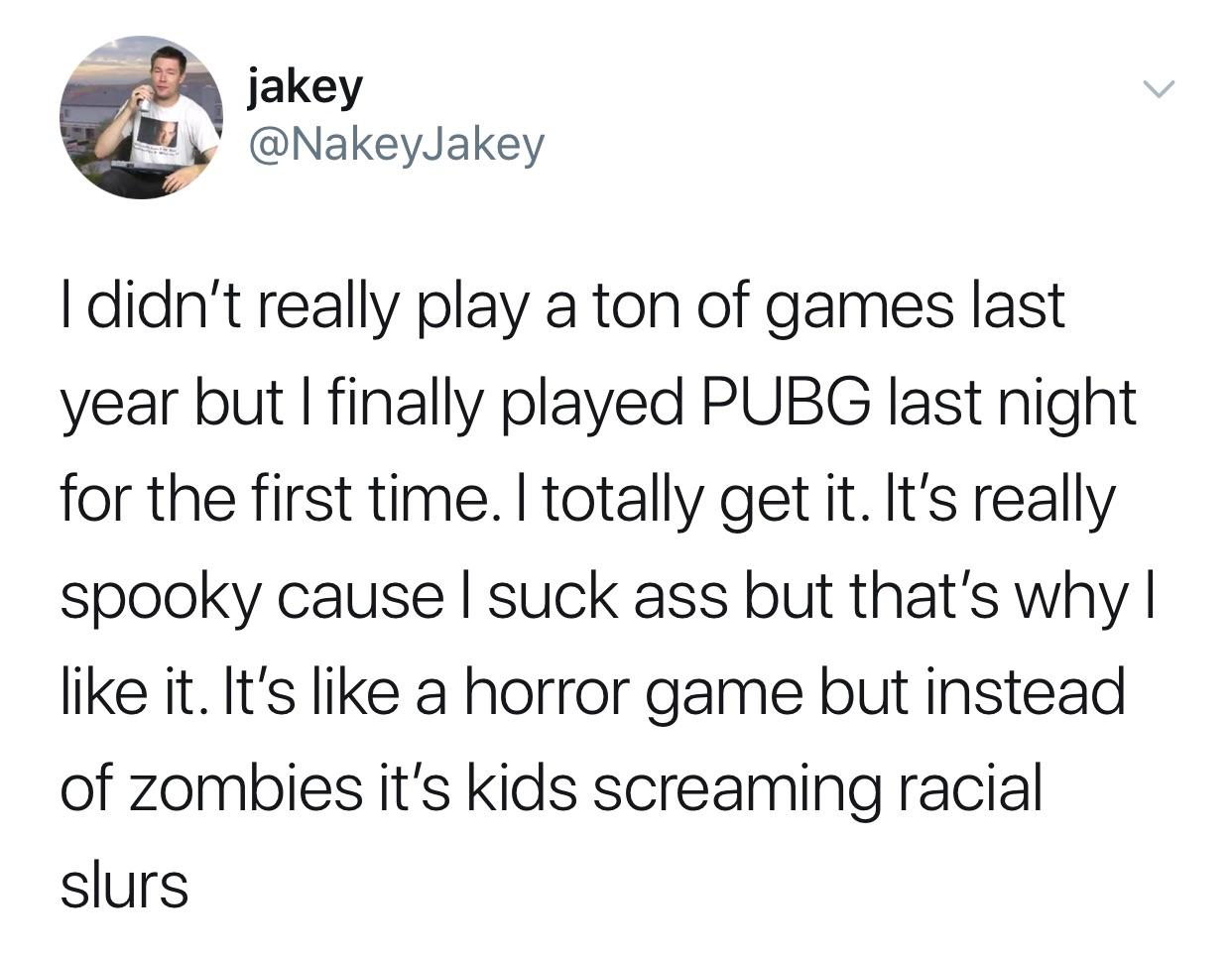 angle - jakey jakey I didn't really play a ton of games last year but I finally played Pubg last night for the first time. I totally get it. It's really spooky cause I suck ass but that's why|| it. It's a horror game but instead of zombies it's kids screa