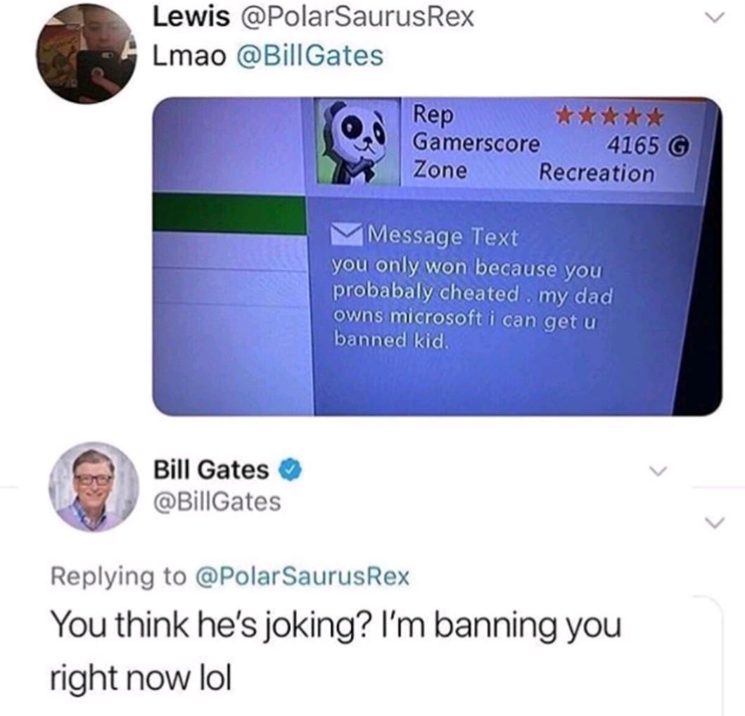 bill gates banning - Lewis Rex Lmao Gates Rep Gamerscore 4165 G Zone Recreation M Message Text you only won because you probabaly cheated . my dad owns microsoft i can get u banned kid. Bill Gates Gates You think he's joking? I'm banning you right now lol