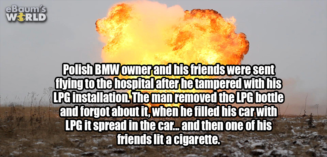 explosion - eBaum's World Polish Bmw owner and his friends were sent flying to the hospital after he tampered with his Lpg installation. The man removed the Lpg bottle and forgot about it, when he filled his car with Lpg it spread in the car... and then o