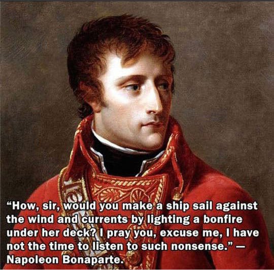 How, sir, would you make a ship sail against the wind and currents by lighting a bonfire under her deck? I pray you, excuse me, I have not the time to listen to such nonsense." Napoleon Bonaparte.