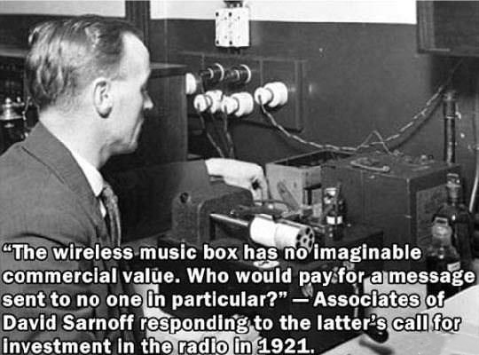 first radio - "The wireless music box has no imaginable commercial value. Who would pay for a message sent to no one in particular?" Associates of David Sarnoff responding to the latter's call for Investment in the radio in 1921.