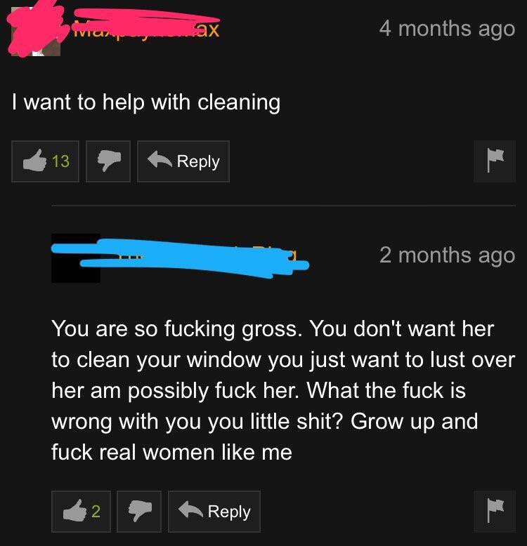 screenshot - ax 4 months ago I want to help with cleaning 2 months ago You are so fucking gross. You don't want her to clean your window you just want to lust over her am possibly fuck her. What the fuck is wrong with you you little shit? Grow up and fuck