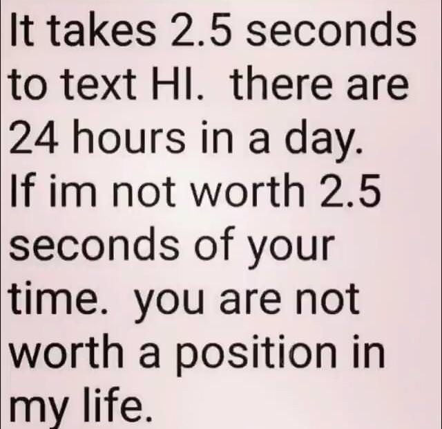 if he doesn t text you first - It takes 2.5 seconds to text Hl. there are 24 hours in a day. If im not worth 2.5 seconds of your time. you are not worth a position in my life.