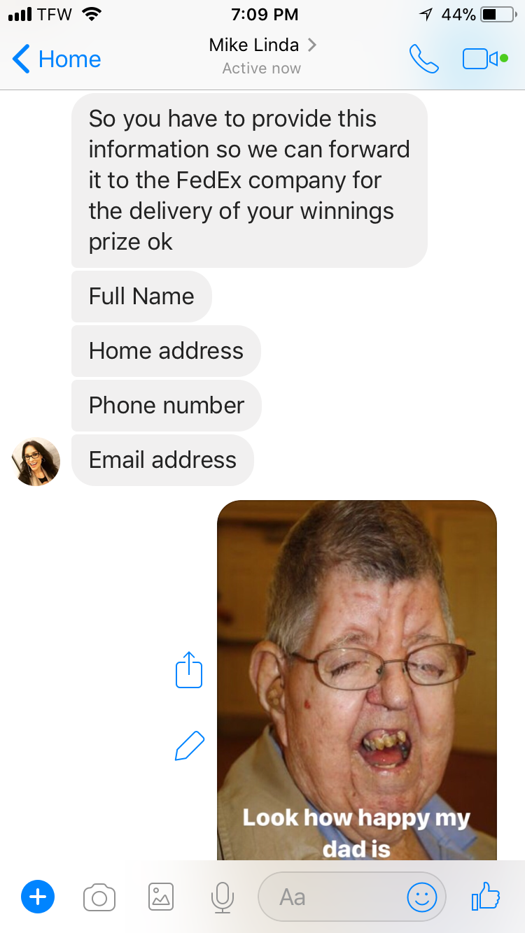 jaw - 1 44% Tew Home Mike Linda > Active now So you have to provide this information so we can forward it to the FedEx company for the delivery of your winnings prize ok Full Name Home address Phone number Email address Look how happy my dad is