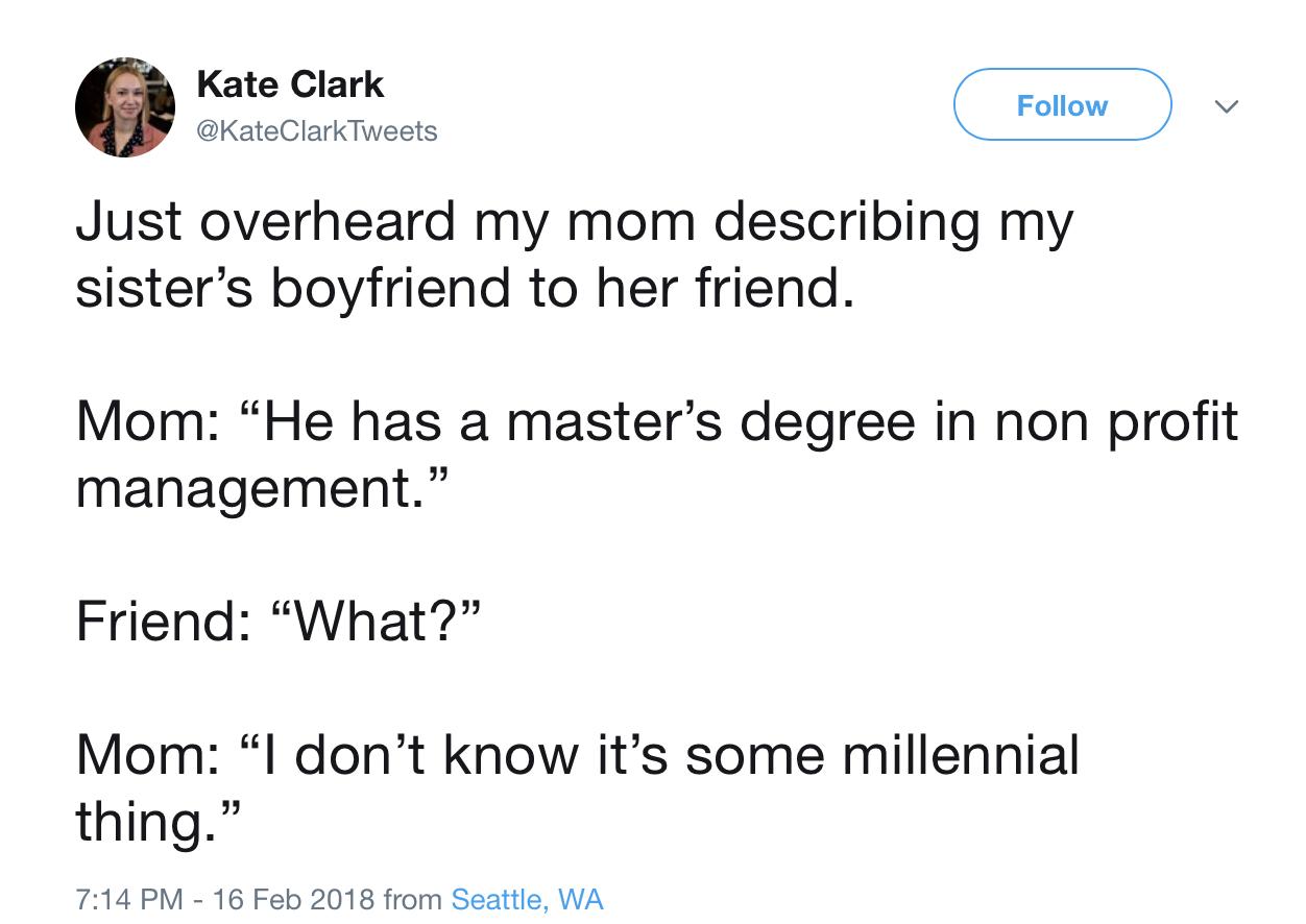 angle - Kate Clark . Just overheard my mom describing my sister's boyfriend to her friend. Mom "He has a master's degree in non profit management." Friend "What?" Mom "I don't know it's some millennial thing." from Seattle, Wa