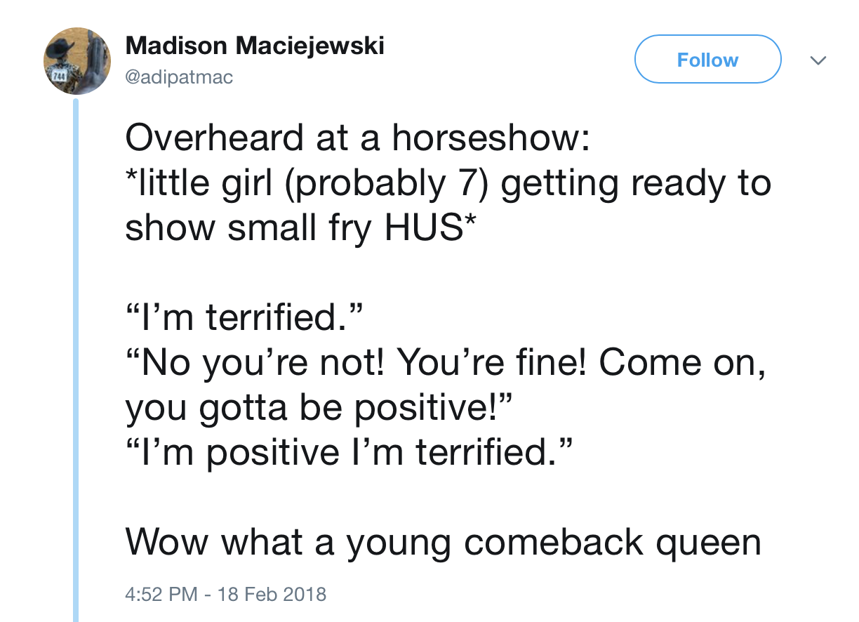angle - Madison Maciejewski 244 Overheard at a horseshow little girl probably 7 getting ready to show small fry Hus "I'm terrified." "No you're not! You're fine! Come on, you gotta be positive! I'm positive I'm terrified. Wow what a young comeback queen