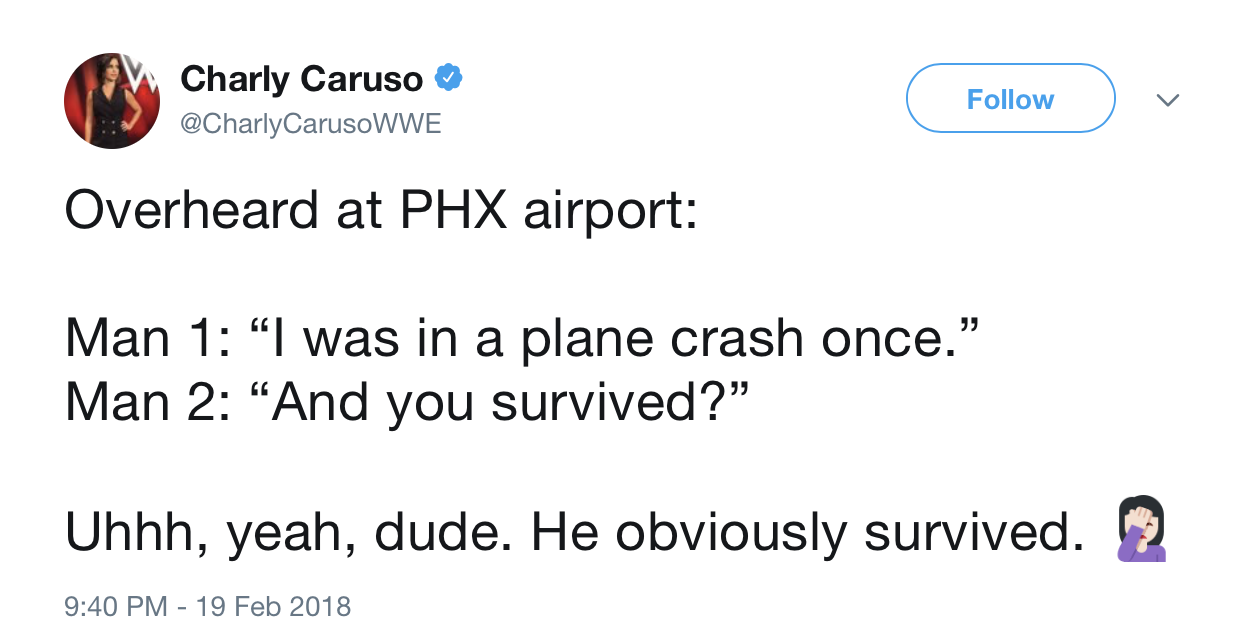 angle - Charly Caruso Overheard at Phx airport Man 1 "I was in a plane crash once. Man 2 And you survived?" Uhhh, yeah, dude. He obviously survived. 2