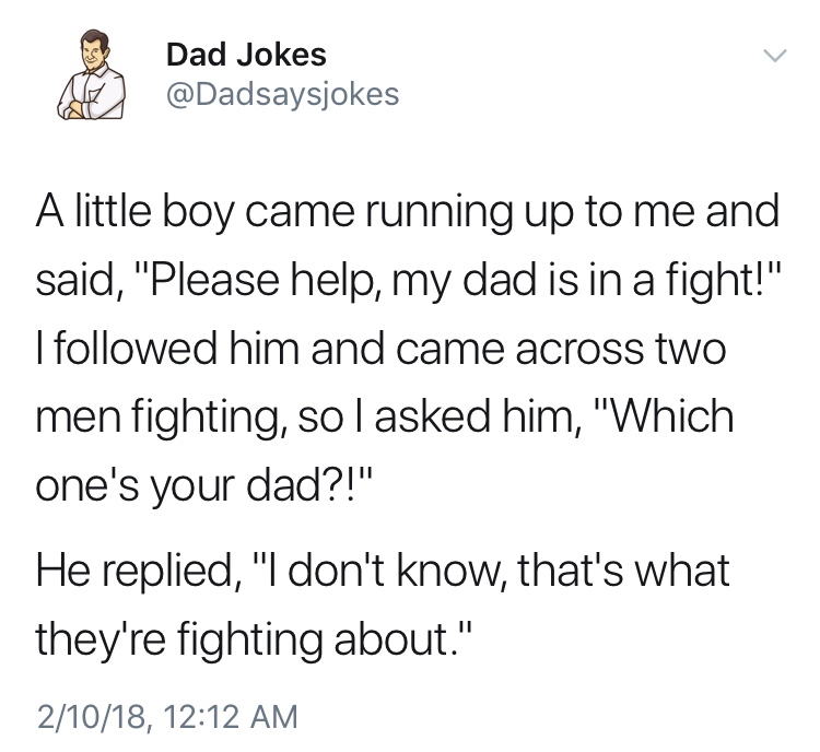 dad jokes-  Dad Jokes A little boy came running up to me and said, "Please help, my dad is in a fight!" I ed him and came across two men fighting, so I asked him, "Which one's your dad?!" He replied, "I don't know, that's what they're fighting about." 210