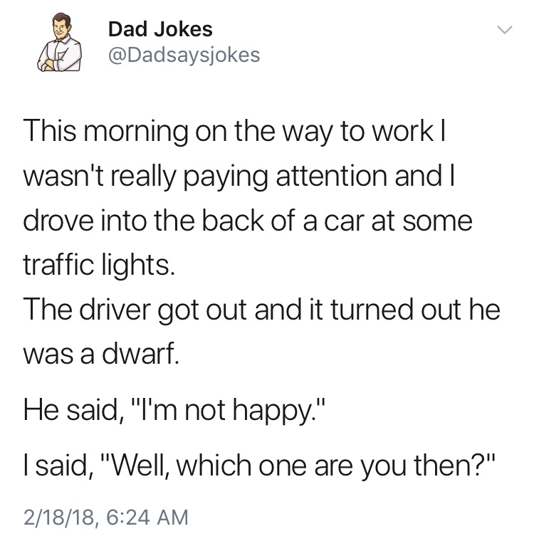 dad jokes-  funny dad jokes twitter - Dad Jokes Al This morning on the way to work | wasn't really paying attention and I drove into the back of a car at some traffic lights. The driver got out and it turned out he was a dwarf. He said, "I'm not happy." I