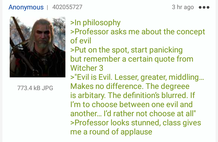 4chan greentext witcher - Anonymous 402055727 3 hr ago ... >In philosophy >Professor asks me about the concept of evil >Put on the spot, start panicking but remember a certain quote from Witcher 3 > "Evil is Evil. Lesser, greater, middling... Makes no dif