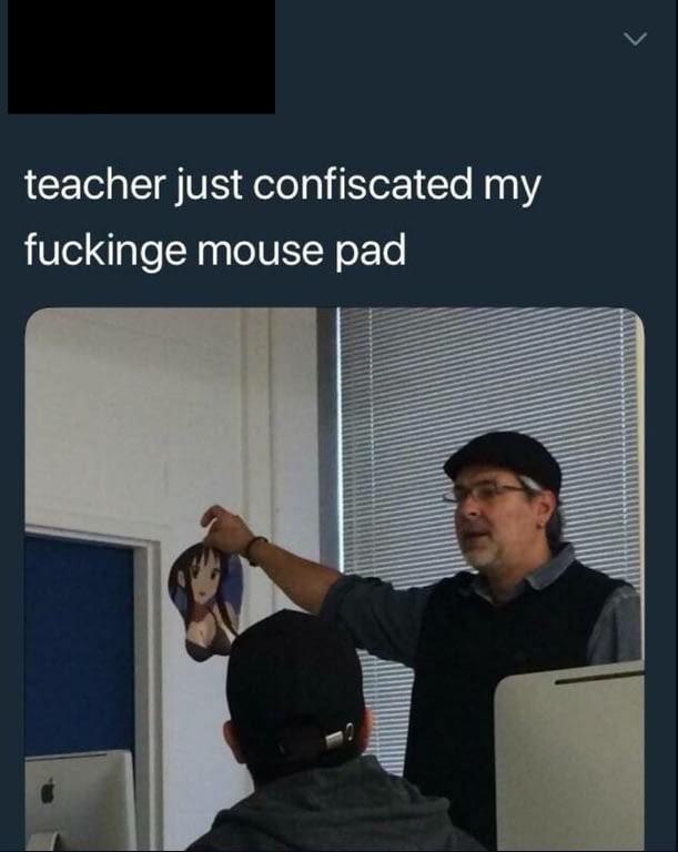 my teacher took my mousepad - teacher just confiscated my fuckinge mouse pad