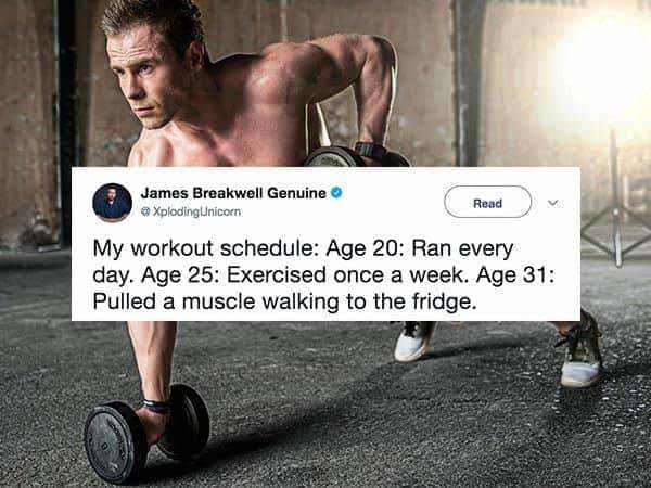 Exercise - James Breakwell Genuine Xploding Unicorn Read My workout schedule Age 20 Ran every day. Age 25 Exercised once a week. Age 31 Pulled a muscle walking to the fridge.