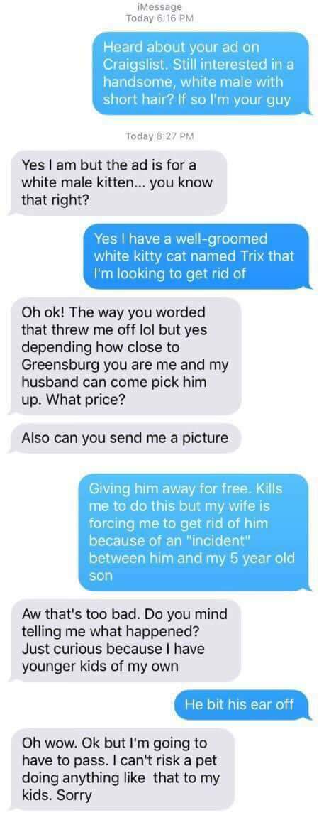 craigslist water - iMessage Today Heard about your ad on Craigslist. Still interested in a handsome, white male with short hair? If so I'm your guy Today Yes I am but the ad is for a white male kitten... you know that right? Yes I have a wellgroomed white