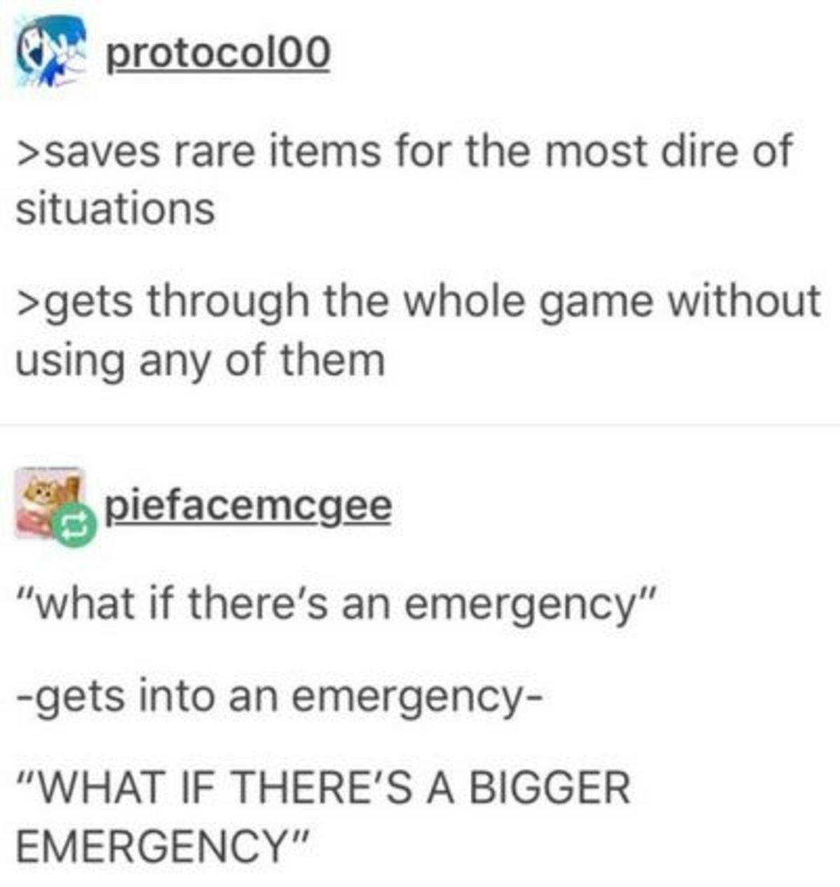 document - Con protocoloo >saves rare items for the most dire of situations >gets through the whole game without using any of them Spiefacemcgee "what if there's an emergency" gets into an emergency "What If There'S A Bigger Emergency"