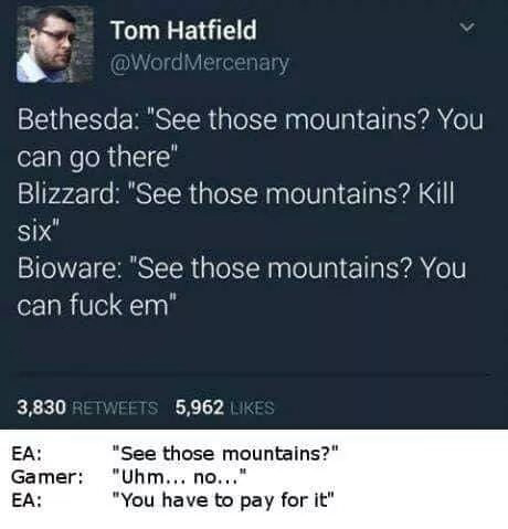 am not in a walmart parking lot physically - Tas Tom Hatfield Mercenary Bethesda "See those mountains? You can go there" Blizzard "See those mountains? Kill six" Bioware "See those mountains? You can fuck em" 3,830 5,962 Ea Gamer Ea "See those mountains?"