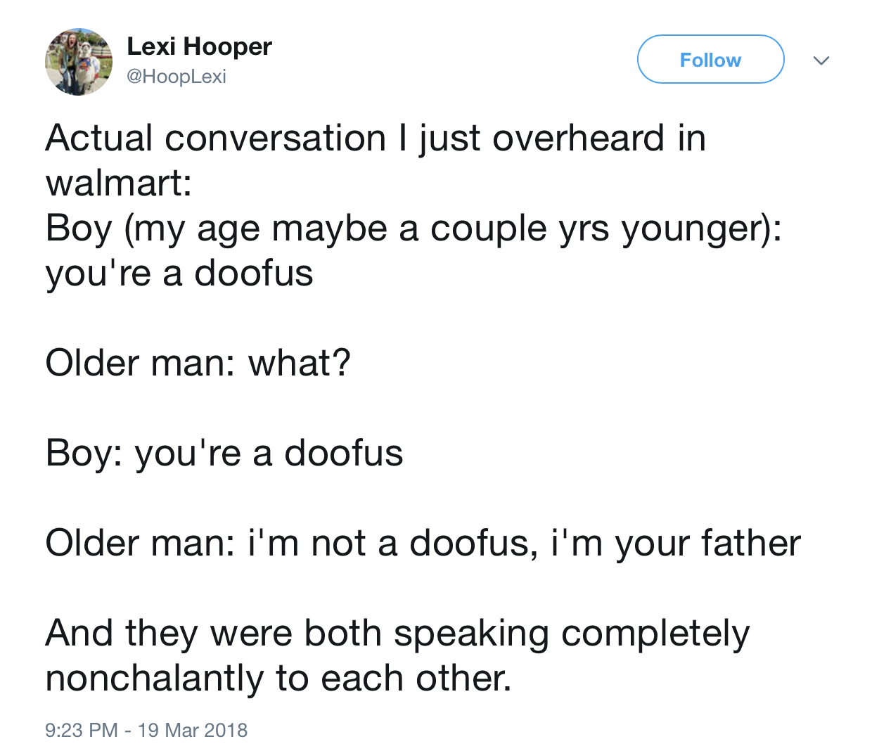 angle - Lexi Hooper Actual conversation I just overheard in walmart Boy my age maybe a couple yrs younger you're a doofus Older man what? Boy you're a doofus Older man i'm not a doofus, i'm your father And they were both speaking completely nonchalantly t
