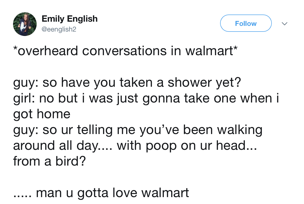 overheard at walmart - Emily English v overheard conversations in walmart guy so have you taken a shower yet? girl no but i was just gonna take one when i got home guy so ur telling me you've been walking around all day.... with poop on ur head... from a 