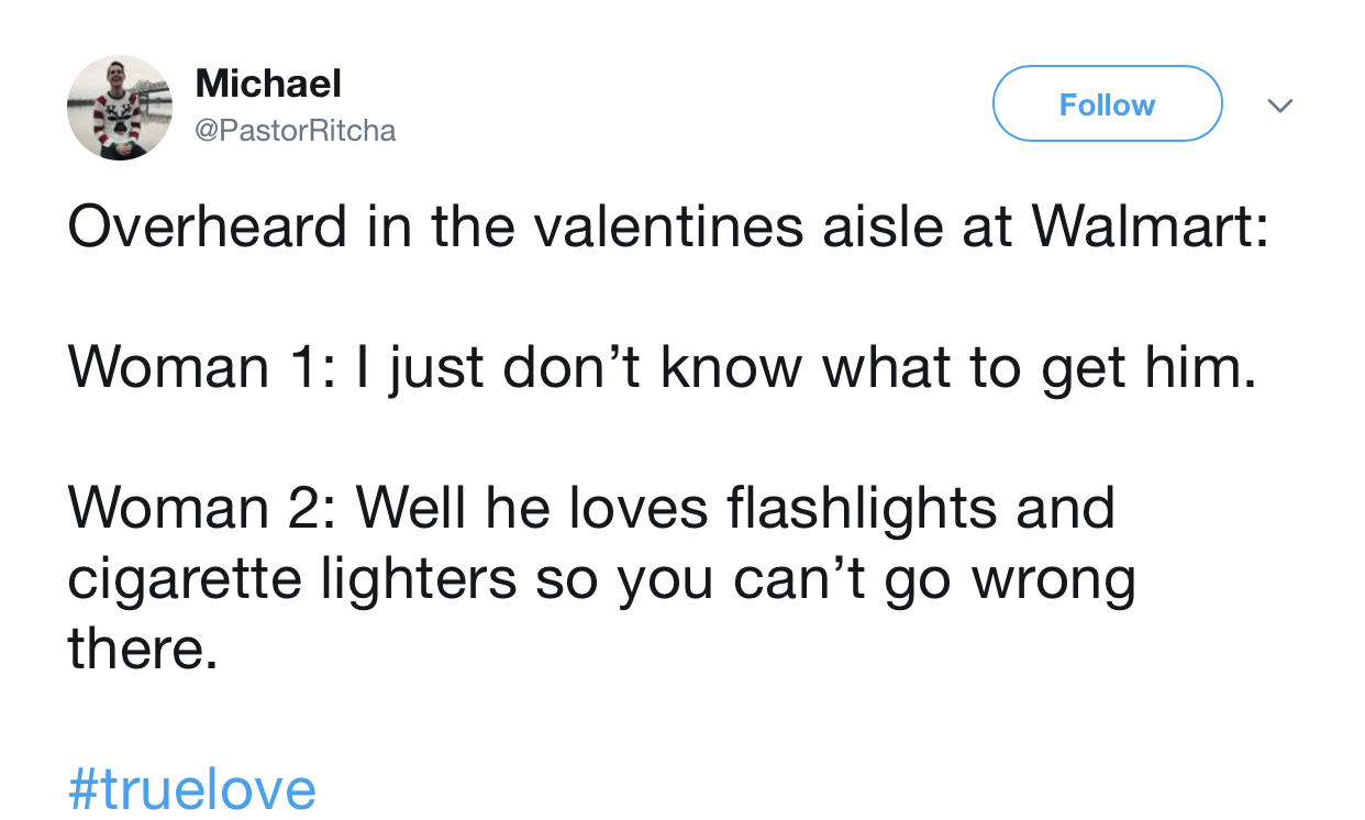 angle - Michael Ritcha v Overheard in the valentines aisle at Walmart Woman 1 I just don't know what to get him. Woman 2 Well he loves flashlights and cigarette lighters so you can't go wrong there.
