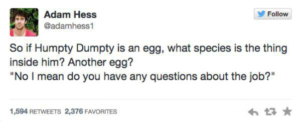 funny tweet sagittarius tweets - Adam Hess 1 So if Humpty Dumpty is an egg, what species is the thing inside him? Another egg? "No I mean do you have any questions about the job?" 1,594 2,376 Favorites