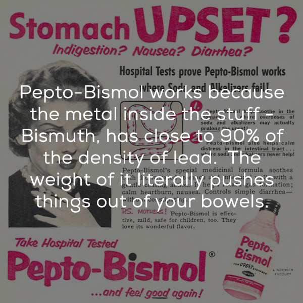 poster - Stomach Upset? soda and alkaliers may actually Indigestion? Nausea? Diarrhea? Hospital Tests prove PeptoBismol works PeptoBismol works because the metal inside the stuff Bismuth, has close to 90% of the density of lead. The weight of it literally