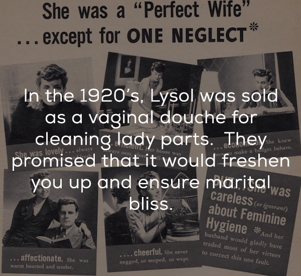 lysol for feminine hygiene - She was a "Perfect Wife" ... except for One Neglect In the Er In the 1920's, Lysol was sold as a vaginal douche for cleaning lady parts. They promised that it would freshen you up and ensure marital bliss. make a budget bche N