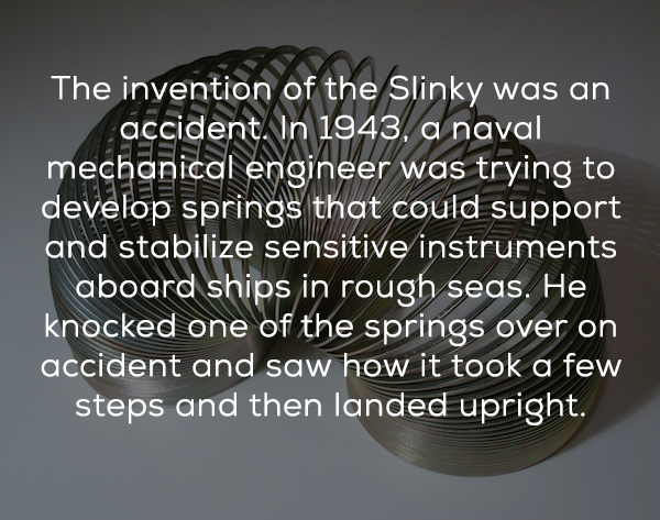 material - The invention of the Slinky was an accident. In 1943, a naval mechanical engineer was trying to develop springs that could support and stabilize sensitive instruments aboard ships in rough seas. He knocked one of the springs over on accident an