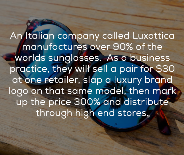 An Italian company called Luxottica manufactures over 90% of the worlds sunglasses. As a business practice, they will sell a pair for $30 at one retailer, slap a luxury brand logo on that same model, then mark up the price 300% and distribute through high