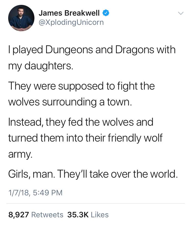 James Breakwell I played Dungeons and Dragons with my daughters. They were supposed to fight the wolves surrounding a town. Instead, they fed the wolves and turned them into their friendly wolf army. Girls, man. They'll take over the world. 1718, 8,927
