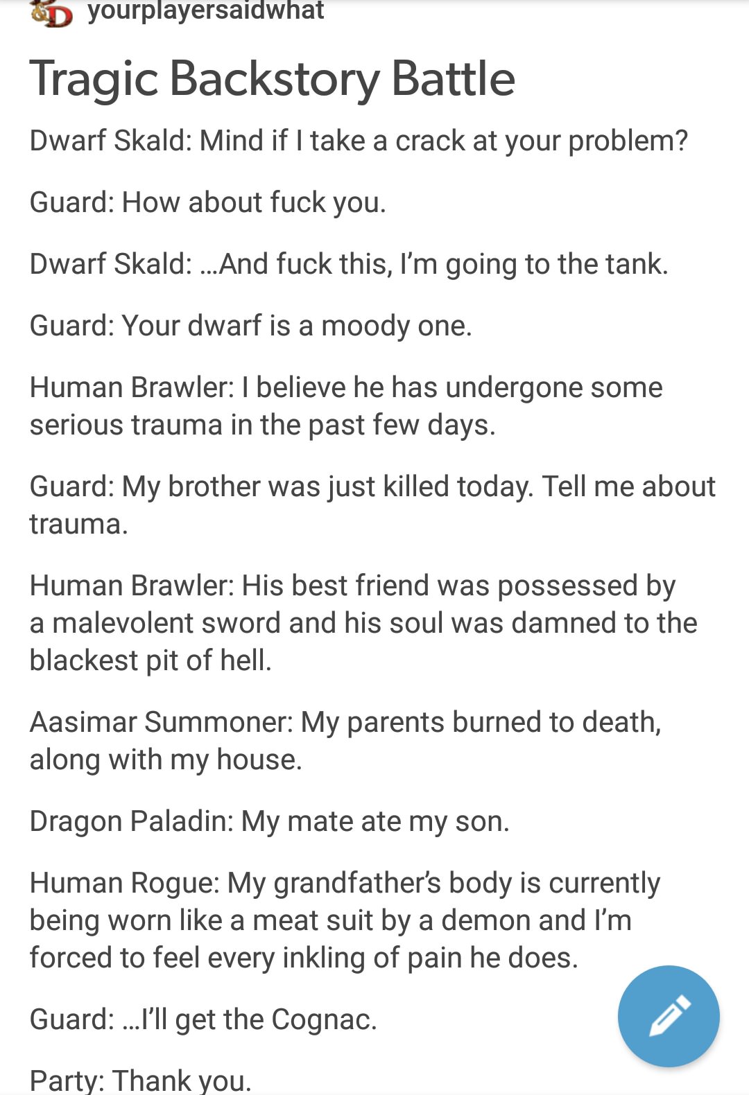 yourplayersaidwhat dwarf - yourplayersaidwhat Tragic Backstory Battle Dwarf Skald Mind if I take a crack at your problem? Guard How about fuck you. Dwarf Skald ...And fuck this, I'm going to the tank. Guard Your dwarf is a moody one. Human Brawler I belie