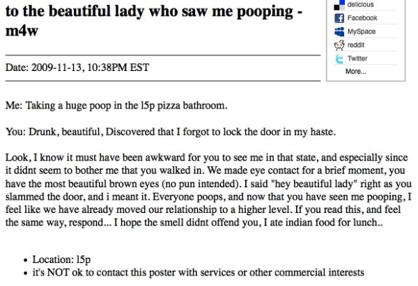 funny missed connections - to the beautiful lady who saw me pooping m4w delicious f Facebook reddit Twitter More... Date , Pm Est Me Taking a huge poop in the 15p pizza bathroom. You Drunk, beautiful, Discovered that I forgot to lock the door in my haste.
