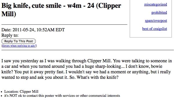 craigslist missed connections funny - miscategorized Big knife, cute smile w4m 24 Clipper Mill prohibited spamoverpost best of craigslist Date , Am Edt to To This Post Errors when ads? I saw you yesterday as I was walking through Clipper Mill. You were ta