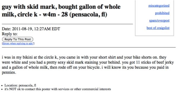 weird craigslist missed connections - miscategorized guy with skid mark, bought gallon of whole milk, circle k w4m 28 pensacola, fl prohibited spamoverpost best of craigslist Date , Am Edt to To This Post Errors when splits i was in my bikini at the circl
