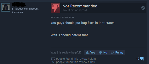 screenshot - 81 products in account 7 reviews Not Recommended 142.3 hrs on record Posted 10 March You guys should put bug fixes in loot crates. Wait, I should patent that. No Funny Was this review helpful? Yes 370 people found this review helpful 659 peop
